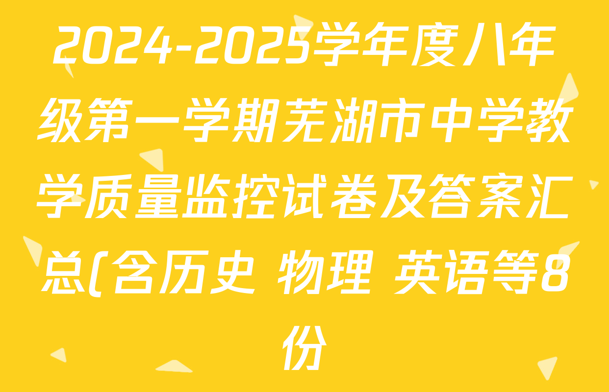 2024-2025学年度八年级第一学期芜湖市中学教学质量监控试卷及答案汇总(含历史 物理 英语等8份) 2024-2025学年度八年级第一学期芜湖市中学教学质量监控试卷及答案汇总(含历史 物理 英语等8份)